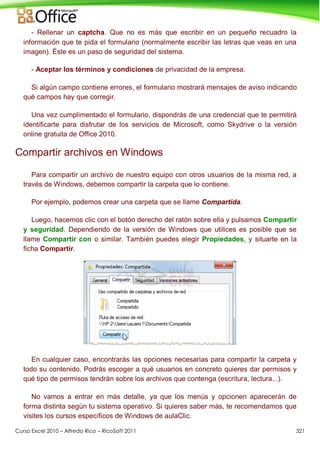 Curso Excel 2010 – Alfredo Rico – RicoSoft 2011 321
- Rellenar un captcha. Que no es más que escribir en un pequeño recuadro la
información que te pida el formulario (normalmente escribir las letras que veas en una
imagen). Éste es un paso de seguridad del sistema.
- Aceptar los términos y condiciones de privacidad de la empresa.
Si algún campo contiene errores, el formulario mostrará mensajes de aviso indicando
qué campos hay que corregir.
Una vez cumplimentado el formulario, dispondrás de una credencial que te permitirá
identificarte para disfrutar de los servicios de Microsoft, como Skydrive o la versión
online gratuita de Office 2010.
Compartir archivos en Windows
Para compartir un archivo de nuestro equipo con otros usuarios de la misma red, a
través de Windows, debemos compartir la carpeta que lo contiene.
Por ejemplo, podemos crear una carpeta que se llame Compartida.
Luego, hacemos clic con el botón derecho del ratón sobre ella y pulsamos Compartir
y seguridad. Dependiendo de la versión de Windows que utilices es posible que se
llame Compartir con o similar. También puedes elegir Propiedades, y situarte en la
ficha Compartir.
En cualquier caso, encontrarás las opciones necesarias para compartir la carpeta y
todo su contenido. Podrás escoger a qué usuarios en concreto quieres dar permisos y
qué tipo de permisos tendrán sobre los archivos que contenga (escritura, lectura...).
No vamos a entrar en más detalle, ya que los menús y opcionen aparecerán de
forma distinta según tu sistema operativo. Si quieres saber más, te recomendamos que
visites los cursos específicos de Windows de aulaClic.
 
