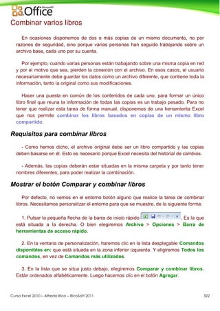 Curso Excel 2010 – Alfredo Rico – RicoSoft 2011 322
Combinar varios libros
En ocasiones disponemos de dos o más copias de un mismo documento, no por
razones de seguridad, sino porque varias personas han seguido trabajando sobre un
archivo base, cada uno por su cuenta.
Por ejemplo, cuando varias personas están trabajando sobre una misma copia en red
y por el motivo que sea, pierden la conexión con el archivo. En esos casos, el usuario
necesariamente debe guardar los datos como un archivo diferente, que contiene toda la
información, tanto la original como sus modificaciones.
Hacer una puesta en común de los contenidos de cada uno, para formar un único
libro final que reuna la información de todas las copias es un trabajo pesado. Para no
tener que realizar esta tarea de forma manual, disponemos de una herramienta Excel
que nos permite combinar los libros basados en copias de un mismo libro
compartido.
Requisitos para combinar libros
- Como hemos dicho, el archivo original debe ser un libro compartido y las copias
deben basarse en él. Esto es necesario porque Excel necesita del historial de cambios.
- Además, las copias deberán estar situadas en la misma carpeta y por tanto tener
nombres diferentes, para poder realizar la combinación.
Mostrar el botón Comparar y combinar libros
Por defecto, no vemos en el entorno botón alguno que realice la tarea de combinar
libros. Necesitamos personalizar el entorno para que se muestre, de la siguiente forma:
1. Pulsar la pequeña flecha de la barra de inicio rápido . Es la que
está situada a la derecha. O bien elegiremos Archivo > Opciones > Barra de
herramientas de acceso rápido.
2. En la ventana de personalización, haremos clic en la lista desplegable Comandos
disponibles en: que está situada en la zona inferior izquierda. Y eligiremos Todos los
comandos, en vez de Comandos más utilizados.
3. En la lista que se situa justo debajo, elegiremos Comparar y combinar libros.
Están ordenados alfabéticamente. Luego hacemos clic en el botón Agregar.
 