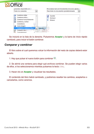 Curso Excel 2010 – Alfredo Rico – RicoSoft 2011 323
Se incluirá en la lista de la derecha. Pulsaremos Aceptar y la barra de inicio rápido
cambiará, para incluir el botón combinar.
Comparar y combinar
El libro sobre el cual queremos volcar la información del resto de copias deberá estar
abierto.
1. Hay que pulsar el nuevo botón para combinar .
2. Se abrirá una ventana para elegir qué archivos combinar. Se pueden elegir varios
de ellos, si los seleccionamos mientras pulsamos la tecla CTRL.
3. Hacer clic en Aceptar y visualizar los resultados.
El contenido del libro habrá cambiado, y podremos resaltar los cambios, aceptarlos o
cancelarlos, como veremos.
 