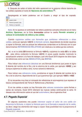 Curso Excel 2010 – Alfredo Rico – RicoSoft 2011 34
6. Después de soltar el botón del ratón aparecerá en la esquina inferior derecha de
las celdas copiadas el icono de Opciones de autorrelleno .
Desplegando el botón podemos ver el Cuadro y elegir el tipo de copiado:
Nota: Si no aparece el controlador de relleno podemos activarlo entrando en el menú
Archivo, Opciones, en la ficha Avanzadas activar la casilla Permitir arrastrar y
colocar el controlador de relleno y las celdas.
Cuando copiamos celdas con fórmulas que contienen referencias a otras
celdas, como por ejemplo =A2+3, la fórmula variará, dependiendo de donde vayamos
a copiar la fórmula, esto es porque las referencias contenidas en la fórmula son lo que
denominamos REFERENCIAS RELATIVAS son relativas a la celda que las contiene.
Así, si en la celda B3 tenemos la fórmula =A2+3 y copiamos la celda B3 a la celda
B4 , esta última contendrá la fórmula =A3+3. A veces puede resultar incómodo la
actualización anterior a la hora de trabajar y por ello Excel 2010 dispone de otros tipos
de referencias como son las ABSOLUTAS y las MIXTAS.
Para indicar una referencia absoluta en una fórmula tendremos que poner el signo
$ delante del nombre de la fila y de la columna de la celda, por ejemplo =$A$2, y así
aunque copiemos la celda a otra, nunca variará la referencia.
Para indicar una referencia mixta, pondremos el signo $ delante del nombre de la
fila o de la columna, dependiendo de lo que queremos fijar, por ejemplo =$A2 o =A$2.
Si no recuerdas muy bien el concepto de referencias te aconsejamos que repases el
básico correspondiente del Tema 6: Referencias y Nombres.
Si en las celdas a copiar no hay fórmulas sino valores constantes como fechas o
series de números, Excel 2010 rellenará las nuevas celdas continuando la serie. Si
deseas más información sobre el uso del autorrelleno, lée el apéndice final.
4.7. Pegado Especial
En algunas ocasiones nos puede interesar copiar el valor de una celda sin
llevarnos la fórmula, o copiar la fórmula pero no el formato o aspecto de la celda,
es decir, elegir los elementos del rango a copiar. Esta posibilidad nos la proporciona el
Pegado especial.
 