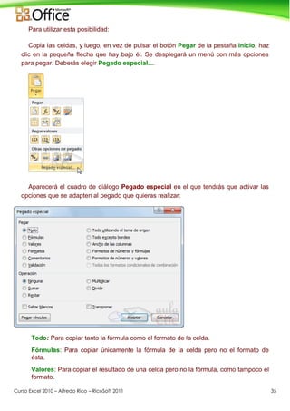 Curso Excel 2010 – Alfredo Rico – RicoSoft 2011 35
Para utilizar esta posibilidad:
Copia las celdas, y luego, en vez de pulsar el botón Pegar de la pestaña Inicio, haz
clic en la pequeña flecha que hay bajo él. Se desplegará un menú con más opciones
para pegar. Deberás elegir Pegado especial....
Aparecerá el cuadro de diálogo Pegado especial en el que tendrás que activar las
opciones que se adapten al pegado que quieras realizar:
Todo: Para copiar tanto la fórmula como el formato de la celda.
Fórmulas: Para copiar únicamente la fórmula de la celda pero no el formato de
ésta.
Valores: Para copiar el resultado de una celda pero no la fórmula, como tampoco el
formato.
 