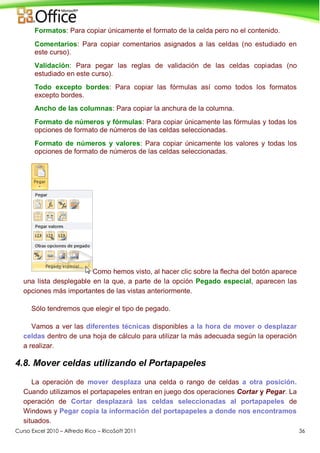 Curso Excel 2010 – Alfredo Rico – RicoSoft 2011 36
Formatos: Para copiar únicamente el formato de la celda pero no el contenido.
Comentarios: Para copiar comentarios asignados a las celdas (no estudiado en
este curso).
Validación: Para pegar las reglas de validación de las celdas copiadas (no
estudiado en este curso).
Todo excepto bordes: Para copiar las fórmulas así como todos los formatos
excepto bordes.
Ancho de las columnas: Para copiar la anchura de la columna.
Formato de números y fórmulas: Para copiar únicamente las fórmulas y todas los
opciones de formato de números de las celdas seleccionadas.
Formato de números y valores: Para copiar únicamente los valores y todas los
opciones de formato de números de las celdas seleccionadas.
Como hemos visto, al hacer clic sobre la flecha del botón aparece
una lista desplegable en la que, a parte de la opción Pegado especial, aparecen las
opciones más importantes de las vistas anteriormente.
Sólo tendremos que elegir el tipo de pegado.
Vamos a ver las diferentes técnicas disponibles a la hora de mover o desplazar
celdas dentro de una hoja de cálculo para utilizar la más adecuada según la operación
a realizar.
4.8. Mover celdas utilizando el Portapapeles
La operación de mover desplaza una celda o rango de celdas a otra posición.
Cuando utilizamos el portapapeles entran en juego dos operaciones Cortar y Pegar. La
operación de Cortar desplazará las celdas seleccionadas al portapapeles de
Windows y Pegar copia la información del portapapeles a donde nos encontramos
situados.
 
