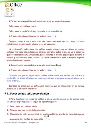 Curso Excel 2010 – Alfredo Rico – RicoSoft 2011 37
Para mover unas celdas a otra posición, sigue los siguientes pasos:
Seleccionar las celdas a mover.
Seleccionar la pestaña Inicio y hacer clic en el botón Cortar.
O bien, utiliza la combinación de teclado CTRL + X.
Observa como aparece una línea de marca alrededor de las celdas cortadas
indicándonos la información situada en el portapapeles.
A continuación seleccionar las celdas donde quieres que se sitúen las celdas
cortadas (no hace falta seleccionar el rango completo sobre el que se va a pegar, ya
que si se selecciona una única celda, Excel extiende el área de pegado para ajustarlo al
tamaño y la forma del área cortada. La celda seleccionada será la esquina superior
izquierda del área pegada).
Seleccionar la pestaña Inicio y haz clic en el botón Pegar.
O bien, utiliza la combinación de teclado CTRL + V.
Cuidado, ya que al pegar unas celdas sobre otras no vacías, se borrará el
contenido de éstas últimas, no podemos utilizar el pegado especial visto en el
tema anterior.
Tampoco se modifican las referencias relativas que se encuentran en la fórmula
asociada a la celda que movemos.
4.9. Mover celdas utilizando el ratón
Para desplazar un rango de celdas a otra posición dentro de la misma hoja,
sin utilizar el portapapeles, seguir los siguientes pasos:
1. Seleccionar las celdas a mover.
2. Situarse sobre un borde de la selección.
3. El puntero del ratón se convertirá en una flecha blanca apuntando hacia la izquierda
y una cruz de 4 puntas, tal como esto: .
 