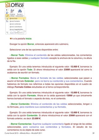 Curso Excel 2010 – Alfredo Rico – RicoSoft 2011 39
Ir a la pestaña Inicio.
Escoger la opción Borrar, entonces aparecerá otro submenú.
Seleccionar una de las opciones disponibles entre:
- Borrar Todo: Elimina el contenido de las celdas seleccionadas, los comentarios
ligados a esas celdas y cualquier formato excepto la anchura de la columna y la altura
de la fila.
Ejemplo: En una celda tenemos introducido el siguiente valor: 12.000 €, borramos la
celda con la opción Todo. Si ahora introducimos el valor 23000 aparecerá tal como lo
acabamos de escribir sin formato.
- Borrar Formatos: Borra el formato de las celdas seleccionadas que pasan a
asumir el formato Estándar, pero no borra su contenido y sus comentarios. Cuando
hablamos de formato nos referimos a todas las opciones disponibles en el cuadro de
diálogo Formato Celdas estudiadas en el tema correspondiente.
Ejemplo: En una celda tenemos introducido el siguiente valor: 12.000 €, borramos la
celda con la opción Formato. Ahora en la celda aparecerá 12000 ya que únicamente
hemos borrado el formato o aspecto de ésta, no el contenido.
- Borrar Contenido: Elimina el contenido de las celdas seleccionadas, tengan o
no fórmulas, pero mantiene sus comentarios y su formato.
Ejemplo: En una celda tenemos introducido el siguiente valor: 12.000 €, borramos la
celda con la opción Contenido. Si ahora introducimos el valor 23000 aparecerá con el
formato anterior, es decir 23.000 €.
- Borrar Comentarios: Suprime cualquier comentario ligado al rango de las celdas
seleccionadas, pero conserva sus contenidos y formatos. El estudio de los
comentarios no es objeto de este curso.
 