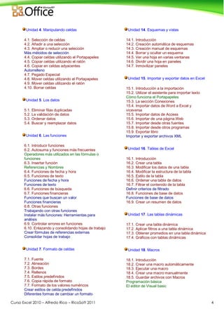 Curso Excel 2010 – Alfredo Rico – RicoSoft 2011 4
Unidad 4. Manipulando celdas
4.1. Selección de celdas
4.2. Añadir a una selección
4.3. Ampliar o reducir una selección
Más métodos de selección
4.4. Copiar celdas utilizando el Portapapeles
4.5. Copiar celdas utilizando el ratón
4.6. Copiar en celdas adyacentes
Autorrelleno
4.7. Pegado Especial
4.8. Mover celdas utilizando el Portapapeles
4.9. Mover celdas utilizando el ratón
4.10. Borrar celdas
Unidad 5. Los datos
5.1. Eliminar filas duplicadas
5.2. La validación de datos
5.3. Ordenar datos
5.4. Buscar y reemplazar datos
Unidad 6. Las funciones
6.1. Introducir funciones
6.2. Autosuma y funciones más frecuentes
Operadores más utilizados en las fórmulas o
funciones
6.3. Insertar función
Referencias y Nombres
6.4. Funciones de fecha y hora
6.5. Funciones de texto
Funciones de fecha y hora
Funciones de texto
6.6. Funciones de búsqueda
6.7. Funciones financieras
Funciones que buscan un valor
Funciones financieras
6.8. Otras funciones
Trabajando con otras funciones
Instalar más funciones: Herramientas para
análisis
6.9. Controlar errores en funciones
6.10. Enlazando y consolidando hojas de trabajo
Crear fórmulas de referencias externas
Consolidar hojas de trabajo
Unidad 7. Formato de celdas
7.1. Fuente
7.2. Alineación
7.3. Bordes
7.4. Rellenos
7.5. Estilos predefinidos
7.6. Copia rápida de formato
7.7. Formato de los valores numéricos
Crear estilos de celda predefinidos
Diferentes formas de cambiar un formato
Unidad 14. Esquemas y vistas
14.1. Introducción
14.2. Creación automática de esquemas
14.3. Creación manual de esquemas
14.4. Borrar y ocultar un esquema
14.5. Ver una hoja en varias ventanas
14.6. Dividir una hoja en paneles
14.7. Inmovilizar paneles
Unidad 15. Importar y exportar datos en Excel
15.1. Introducción a la importación
15.2. Utilizar el asistente para importar texto
Cómo funciona el Portapapeles
15.3. La sección Conexiones
15.4. Importar datos de Word a Excel y
viceversa
15.5. Importar datos de Access
15.6. Importar de una página Web
15.7. Importar desde otras fuentes
15.8. Importar desde otros programas
15.9. Exportar libro
Importar y exportar archivos XML
Unidad 16. Tablas de Excel
16.1. Introducción
16.2. Crear una tabla
16.3. Modificar los datos de una tabla
16.4. Modificar la estructura de la tabla
16.5. Estilo de la tabla
16.6. Ordenar una tabla de datos
16.7. Filtrar el contenido de la tabla
Definir criterios de filtrado
16.8. Funciones de base de datos
Funciones de base de datos
16.9. Crear un resumen de datos
Unidad 17. Las tablas dinámicas
17.1. Crear una tabla dinámica
17.2. Aplicar filtros a una tabla dinámica
17.3. Obtener promedios en una tabla dinámica
17.4. Gráficos con tablas dinámicas
Unidad 18. Macros
18.1. Introducción
18.2. Crear una macro automáticamente
18.3. Ejecutar una macro
18.4. Crear una macro manualmente
18.5. Guardar archivos con Macros
Programación básica
El editor de Visual basic
 