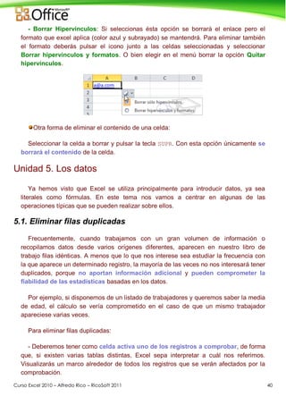 Curso Excel 2010 – Alfredo Rico – RicoSoft 2011 40
- Borrar Hipervínculos: Si seleccionas ésta opción se borrará el enlace pero el
formato que excel aplica (color azul y subrayado) se mantendrá. Para eliminar también
el formato deberás pulsar el icono junto a las celdas seleccionadas y seleccionar
Borrar hipervínculos y formatos. O bien elegir en el menú borrar la opción Quitar
hipervínculos.
Otra forma de eliminar el contenido de una celda:
Seleccionar la celda a borrar y pulsar la tecla SUPR. Con esta opción únicamente se
borrará el contenido de la celda.
Unidad 5. Los datos
Ya hemos visto que Excel se utiliza principalmente para introducir datos, ya sea
literales como fórmulas. En este tema nos vamos a centrar en algunas de las
operaciones típicas que se pueden realizar sobre ellos.
5.1. Eliminar filas duplicadas
Frecuentemente, cuando trabajamos con un gran volumen de información o
recopilamos datos desde varios orígenes diferentes, aparecen en nuestro libro de
trabajo filas idénticas. A menos que lo que nos interese sea estudiar la frecuencia con
la que aparece un determinado registro, la mayoría de las veces no nos interesará tener
duplicados, porque no aportan información adicional y pueden comprometer la
fiabilidad de las estadísticas basadas en los datos.
Por ejemplo, si disponemos de un listado de trabajadores y queremos saber la media
de edad, el cálculo se vería comprometido en el caso de que un mismo trabajador
apareciese varias veces.
Para eliminar filas duplicadas:
- Deberemos tener como celda activa uno de los registros a comprobar, de forma
que, si existen varias tablas distintas, Excel sepa interpretar a cuál nos referimos.
Visualizarás un marco alrededor de todos los registros que se verán afectados por la
comprobación.
 