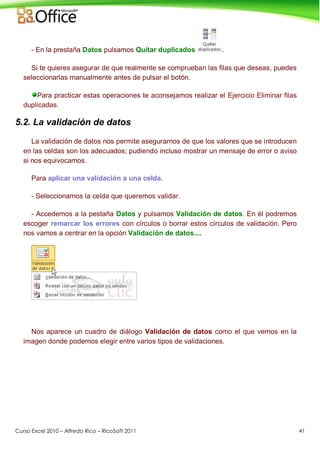 Curso Excel 2010 – Alfredo Rico – RicoSoft 2011 41
- En la prestaña Datos pulsamos Quitar duplicados .
Si te quieres asegurar de que realmente se comprueban las filas que deseas, puedes
seleccionarlas manualmente antes de pulsar el botón.
Para practicar estas operaciones te aconsejamos realizar el Ejercicio Eliminar filas
duplicadas.
5.2. La validación de datos
La validación de datos nos permite asegurarnos de que los valores que se introducen
en las celdas son los adecuados; pudiendo incluso mostrar un mensaje de error o aviso
si nos equivocamos.
Para aplicar una validación a una celda.
- Seleccionamos la celda que queremos validar.
- Accedemos a la pestaña Datos y pulsamos Validación de datos. En él podremos
escoger remarcar los errores con círculos o borrar estos círculos de validación. Pero
nos vamos a centrar en la opción Validación de datos....
Nos aparece un cuadro de diálogo Validación de datos como el que vemos en la
imagen donde podemos elegir entre varios tipos de validaciones.
 