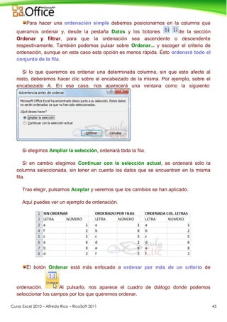 Curso Excel 2010 – Alfredo Rico – RicoSoft 2011 43
Para hacer una ordenación simple debemos posicionarnos en la columna que
queramos ordenar y, desde la pestaña Datos y los botones de la sección
Ordenar y filtrar, para que la ordenación sea ascendente o descendente
respectivamente. También podemos pulsar sobre Ordenar... y escoger el criterio de
ordenación, aunque en este caso esta opción es menos rápida. Ésto ordenará todo el
conjunto de la fila.
Si lo que queremos es ordenar una determinada columna, sin que esto afecte al
resto, deberemos hacer clic sobre el encabezado de la misma. Por ejemplo, sobre el
encabezado A. En ese caso, nos aparecerá una ventana como la siguiente:
Si elegimos Ampliar la selección, ordenará toda la fila.
Si en cambio elegimos Continuar con la selección actual, se ordenará sólo la
columna seleccionada, sin tener en cuenta los datos que se encuentran en la misma
fila.
Tras elegir, pulsamos Aceptar y veremos que los cambios se han aplicado.
Aquí puedes ver un ejemplo de ordenación.
El botón Ordenar está más enfocado a ordenar por más de un criterio de
ordenación. Al pulsarlo, nos aparece el cuadro de diálogo donde podemos
seleccionar los campos por los que queremos ordenar.
 