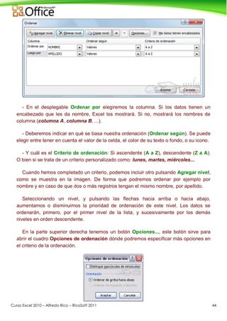 Curso Excel 2010 – Alfredo Rico – RicoSoft 2011 44
- En el desplegable Ordenar por elegiremos la columna. Si los datos tienen un
encabezado que les da nombre, Excel los mostrará. Si no, mostrará los nombres de
columna (columna A, columna B, ...).
- Deberemos indicar en qué se basa nuestra ordenación (Ordenar según). Se puede
elegir entre tener en cuenta el valor de la celda, el color de su texto o fondo, o su icono.
- Y cuál es el Criterio de ordenación: Si ascendente (A a Z), descendente (Z a A).
O bien si se trata de un criterio personalizado como: lunes, martes, miércoles...
Cuando hemos completado un criterio, podemos incluir otro pulsando Agregar nivel,
como se muestra en la imagen. De forma que podremos ordenar por ejemplo por
nombre y en caso de que dos o más registros tengan el mismo nombre, por apellido.
Seleccionando un nivel, y pulsando las flechas hacia arriba o hacia abajo,
aumentamos o disminuimos la prioridad de ordenación de este nivel. Los datos se
ordenarán, primero, por el primer nivel de la lista, y sucesivamente por los demás
niveles en orden descendente.
En la parte superior derecha tenemos un botón Opciones..., este botón sirve para
abrir el cuadro Opciones de ordenación dónde podremos especificar más opciones en
el criterio de la ordenación.
 