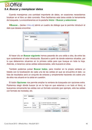 Curso Excel 2010 – Alfredo Rico – RicoSoft 2011 45
5.4. Buscar y reemplazar datos
Cuando manejamos una cantidad importante de datos, en ocasiones necesitamos
localizar en el libro un dato concreto. Para facilitarnos esta tarea existe la herramienta
de búsqueda. La encontraremos en la pestaña Inicio > Buscar y seleccionar.
Buscar... (teclas CTRL+B) abrirá un cuadro de diálogo que te permite introducir el
dato que deseas encontrar.
Al hacer clic en Buscar siguiente iremos pasando de una celda a otra, de entre las
que contentienen el valor introducido. Buscará a partir de donde estemos situados, por
lo que deberemos situarnos en la primera celda para que busque en toda la hoja.
Además, si tenemos varias celdas seleccionadas, sólo buscará en ellas.
También podemos pulsar Buscar todos, para mostrar en la propia ventana un
listado con la localización de cada una de las celdas en que se encuentra el dato. La
lista de resultados será un conjunto de enlaces y simplemente haciendo clic sobre uno
de ellos nos situará en la celda en cuestión.
El botón Opciones nos permite ampliar la ventana de búsqueda con opciones extra.
Podremos elegir dónde buscar (si en la hoja en que estamos o en todo el libro), si
buscamos únicamente las celdas con un formato concreto (por ejemplo, sólo las celdas
con formato de moneda), etc.
 