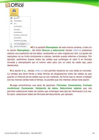 Curso Excel 2010 – Alfredo Rico – RicoSoft 2011 46
En la pestaña Reemplazar de esta misma ventana, o bien en
la opción Reemplazar... del botón Buscar y seleccionar (teclas CTRL+L) podremos
realizar una sustitución de los datos, cambiando un valor original por otro. La opción de
reemplazo no se limita únicamente a valores, también puede referirse a formatos. Por
ejemplo, podríamos buscar todos las celdas que contengan el valor 0 en formato
moneda y reemplazarlo por el mismo valor pero con un color de celda rojo, para
destacarlos.
La opción Ir a... (teclas CTRL+I) nos permite situarnos en una celda en concreto.
La ventaja que tiene frente a otras formas de desplazarnos entre las celdas es que
guarda un historial de las celdas que se van visitando, de forma que si vamos a trabajar
con las mismas celdas todo el tiempo, es posible que nos interese utilizar esta opción.
Luego encontramos una serie de opciones: Fórmulas, Comentarios, Formato
condicional, Constantes, Validación de datos, Seleccionar objetos que nos
permiten seleccionar todas las celdas que contengan este tipo de información a la vez.
Es decir, seleccionar todas las fórmulas del documento, por ejemplo.
 