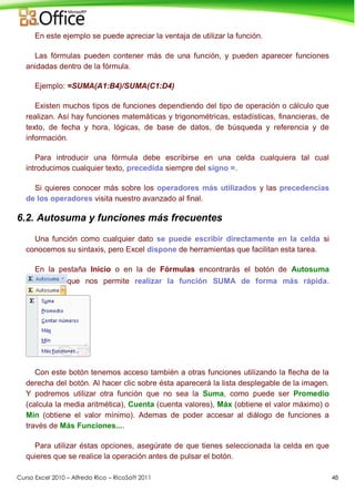 Curso Excel 2010 – Alfredo Rico – RicoSoft 2011 48
En este ejemplo se puede apreciar la ventaja de utilizar la función.
Las fórmulas pueden contener más de una función, y pueden aparecer funciones
anidadas dentro de la fórmula.
Ejemplo: =SUMA(A1:B4)/SUMA(C1:D4)
Existen muchos tipos de funciones dependiendo del tipo de operación o cálculo que
realizan. Así hay funciones matemáticas y trigonométricas, estadísticas, financieras, de
texto, de fecha y hora, lógicas, de base de datos, de búsqueda y referencia y de
información.
Para introducir una fórmula debe escribirse en una celda cualquiera tal cual
introducimos cualquier texto, precedida siempre del signo =.
Si quieres conocer más sobre los operadores más utilizados y las precedencias
de los operadores visita nuestro avanzado al final.
6.2. Autosuma y funciones más frecuentes
Una función como cualquier dato se puede escribir directamente en la celda si
conocemos su sintaxis, pero Excel dispone de herramientas que facilitan esta tarea.
En la pestaña Inicio o en la de Fórmulas encontrarás el botón de Autosuma
que nos permite realizar la función SUMA de forma más rápida.
Con este botón tenemos acceso también a otras funciones utilizando la flecha de la
derecha del botón. Al hacer clic sobre ésta aparecerá la lista desplegable de la imagen.
Y podremos utilizar otra función que no sea la Suma, como puede ser Promedio
(calcula la media aritmética), Cuenta (cuenta valores), Máx (obtiene el valor máximo) o
Mín (obtiene el valor mínimo). Ademas de poder accesar al diálogo de funciones a
través de Más Funciones....
Para utilizar éstas opciones, asegúrate de que tienes seleccionada la celda en que
quieres que se realice la operación antes de pulsar el botón.
 