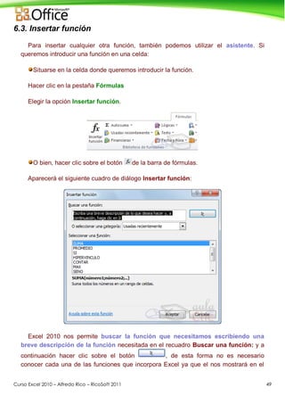 Curso Excel 2010 – Alfredo Rico – RicoSoft 2011 49
6.3. Insertar función
Para insertar cualquier otra función, también podemos utilizar el asistente. Si
queremos introducir una función en una celda:
Situarse en la celda donde queremos introducir la función.
Hacer clic en la pestaña Fórmulas
Elegir la opción Insertar función.
O bien, hacer clic sobre el botón de la barra de fórmulas.
Aparecerá el siguiente cuadro de diálogo Insertar función:
Excel 2010 nos permite buscar la función que necesitamos escribiendo una
breve descripción de la función necesitada en el recuadro Buscar una función: y a
continuación hacer clic sobre el botón , de esta forma no es necesario
conocer cada una de las funciones que incorpora Excel ya que el nos mostrará en el
 