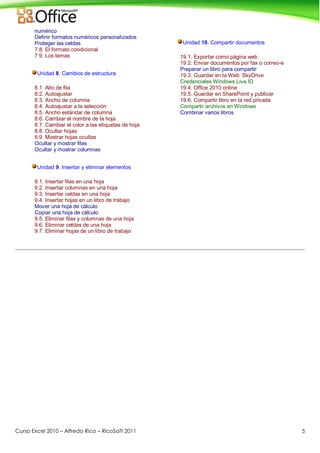 Curso Excel 2010 – Alfredo Rico – RicoSoft 2011 5
numérico
Definir formatos numéricos personalizados
Proteger las celdas
7.8. El formato condicional
7.9. Los temas
Unidad 8. Cambios de estructura
8.1. Alto de fila
8.2. Autoajustar
8.3. Ancho de columna
8.4. Autoajustar a la selección
8.5. Ancho estándar de columna
8.6. Cambiar el nombre de la hoja
8.7. Cambiar el color a las etiquetas de hoja
8.8. Ocultar hojas
8.9. Mostrar hojas ocultas
Ocultar y mostrar filas
Ocultar y mostrar columnas
Unidad 9. Insertar y eliminar elementos
9.1. Insertar filas en una hoja
9.2. Insertar columnas en una hoja
9.3. Insertar celdas en una hoja
9.4. Insertar hojas en un libro de trabajo
Mover una hoja de cálculo
Copiar una hoja de cálculo
9.5. Eliminar filas y columnas de una hoja
9.6. Eliminar celdas de una hoja
9.7. Eliminar hojas de un libro de trabajo
Unidad 19. Compartir documentos
19.1. Exportar como página web
19.2. Enviar documentos por fax o correo-e
Preparar un libro para compartir
19.3. Guardar en la Web: SkyDrive
Credenciales Windows Live ID
19.4. Office 2010 online
19.5. Guardar en SharePoint y publicar
19.6. Compartir libro en la red privada
Compartir archivos en Windows
Combinar varios libros
 