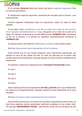 Curso Excel 2010 – Alfredo Rico – RicoSoft 2011 51
En el recuadro Número2 habrá que indicar cuál será el segundo argumento. Sólo
en caso de que existiera.
Si introducimos segundo argumento, aparecerá otro recuadro para el tercero, y así
sucesivamente.
Cuando tengamos introducidos todos los argumentos, hacer clic sobre el botón
Aceptar.
Si por algún motivo insertáramos una fila en medio del rango de una función,
Excel expande automáticamente el rango incluyendo así el valor de la celda en el
rango. Por ejemplo: Si tenemos en la celda A5 la función =SUMA(A1:A4) e insertamos
un fila en la posición 3 la fórmula se expandirá automáticamente cambiando a
=SUMA(A1:A5).
Si quieres conocer más sobre las referencias y nombres visita nuestro básico.
Utilizar Expresiones como argumentos de las Funciones
Excel permite que en una función tengamos como argumentos expresiones, por
ejemplo la suma de dos celdas (A1+A3). El orden de ejecución de la función será
primero resolver las expresiones y después ejecutar la función sobre el resultado de las
expresiones.
Por ejemplo, si tenemos la siguiente función =Suma((A1+A3);(A2-A4)) donde:
A1 vale 1
A2 vale 5
A3 vale 2
A4 vale 3
Excel resolverá primero las expresiones (A1+A3) y (A2-A4) por lo que obtendremos
los valores 3 y 2 respectivamente, después realizará la suma obteniendo así 5 como
resultado.
Utilizar Funciones como argumentos de las Funciones
Excel también permite que una función se convierta en argumento de otra función, de
esta forma podemos realizar operaciones realmente complejas en una simple celda.
Por ejemplo =MAX(SUMA(A1:A4);B3) , esta fórmula consta de la combinación de dos
 