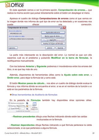 Curso Excel 2010 – Alfredo Rico – RicoSoft 2011 59
En éste apartado vamos a ver la primera opción, Comprobación de errores..., que
realiza la misma acción que pulsar directamente sobre el botón sin desplegar el menú.
Aparece el cuadro de diálogo Comprobaciones de errores como el que vemos en
la imagen donde nos informa de qué tipo de error se ha detectado y en ocasiones nos
puede ofrecer una corrección.
La parte más interesante es la descripción del error. Lo normal es que con ella
sepamos cuál es el problema y pulsando Modificar en la barra de fórmulas, la
rectifiquemos manualmente.
Con los botones Anterior y Siguiente podremos ir moviéndonos entre los errores del
libro, si es que hay más de uno.
Además, disponemos de herramientas útiles como la Ayuda sobre este error, u
Omitir error, para dejar la fórmula tal y como está.
El botón Mostrar pasos de cálculo... nos abre un cuadro de diálogo donde evalua la
fórmula y nos informa dónde se encuentra el error, si es en el nombre de la función o si
está en los parámetros de la fórmula.
Otras herramientas de Auditoría de fórmulas
En la pestaña de Fórmulas también hay disponibles otras opciones útiles.
- Rastrear precedentes dibuja unas flechas indicando dónde están las celdas
involucradas en la fórmula.
- Rastrear dependientes dibuja flechas indicando a qué fórmula pertenece la celda
seleccionada, si es que pertenece a alguna fórmula.
 