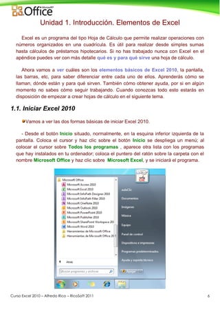 Curso Excel 2010 – Alfredo Rico – RicoSoft 2011 6
Unidad 1. Introducción. Elementos de Excel
Excel es un programa del tipo Hoja de Cálculo que permite realizar operaciones con
números organizados en una cuadrícula. Es útil para realizar desde simples sumas
hasta cálculos de préstamos hipotecarios. Si no has trabajado nunca con Excel en el
apéndice puedes ver con más detalle qué es y para qué sirve una hoja de cálculo.
Ahora vamos a ver cuáles son los elementos básicos de Excel 2010, la pantalla,
las barras, etc, para saber diferenciar entre cada uno de ellos. Aprenderás cómo se
llaman, dónde están y para qué sirven. También cómo obtener ayuda, por si en algún
momento no sabes cómo seguir trabajando. Cuando conozcas todo esto estarás en
disposición de empezar a crear hojas de cálculo en el siguiente tema.
1.1. Iniciar Excel 2010
Vamos a ver las dos formas básicas de iniciar Excel 2010.
- Desde el botón Inicio situado, normalmente, en la esquina inferior izquierda de la
pantalla. Coloca el cursor y haz clic sobre el botón Inicio se despliega un menú; al
colocar el cursor sobre Todos los programas , aparece otra lista con los programas
que hay instalados en tu ordenador; coloca el puntero del ratón sobre la carpeta con el
nombre Microsoft Office y haz clic sobre Microsoft Excel, y se iniciará el programa.
 