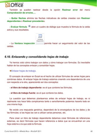 Curso Excel 2010 – Alfredo Rico – RicoSoft 2011 60
También se pueden rastrear desde la opción Rastrear error del menú
Comprobación de errores.....
- Quitar flechas elimina las flechas indicativas de celdas creadas con Rastrear
dependientes o Rastrear precedentes.
- Evaluar fórmula abre un cuadro de diálogo que muestra la fórmula de la celda
activa y sus resultados.
- La Ventana inspección permite hacer un seguimiento del valor de las
celdas.
6.10. Enlazando y consolidando hojas de trabajo
Ya hemos visto cómo trabajar con datos y cómo trabajar con fórmulas. Es inevitable
hablar de los conceptos enlazar y consolidar hojas.
Enlazar hojas de trabajo.
El concepto de enlazar en Excel es el hecho de utilizar fórmulas de varias hojas para
combinas datos. Al enlazar hojas de trabajo estamos creando una dependencia de una
con respecto a la otra, apareciendo así dos conceptos:
- el libro de trabajo dependiente: es el que contiene las fórmulas.
- el libro de trabajo fuente: es el que contiene los datos.
La cuestión que debemos plantearnos antes de enlazar hojas de trabajo, es si
realmente nos hace falta complicarnos tanto o sencillamente podemos hacerlo todo en
una misma hoja.
No existe una respuesta genérica, dependerá de la envergadura de los datos y de
las fórmulas; si las hojas las van a utilizar varias personas, etc.
Para crear un libro de trabajo dependiente debemos crear fórmulas de referencias
externas, es decir fórmulas que hacen referencia a datos que se encuentran en una
hoja externa a la que está la fórmula.
 
