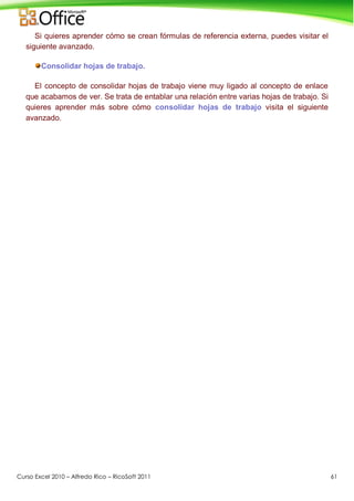 Curso Excel 2010 – Alfredo Rico – RicoSoft 2011 61
Si quieres aprender cómo se crean fórmulas de referencia externa, puedes visitar el
siguiente avanzado.
Consolidar hojas de trabajo.
El concepto de consolidar hojas de trabajo viene muy ligado al concepto de enlace
que acabamos de ver. Se trata de entablar una relación entre varias hojas de trabajo. Si
quieres aprender más sobre cómo consolidar hojas de trabajo visita el siguiente
avanzado.
 