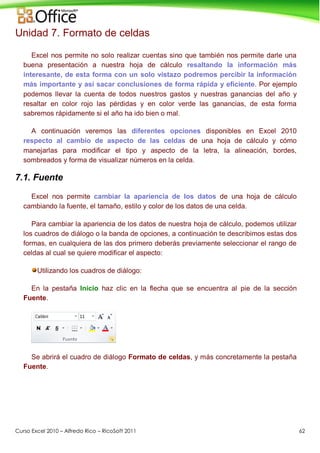 Curso Excel 2010 – Alfredo Rico – RicoSoft 2011 62
Unidad 7. Formato de celdas
Excel nos permite no solo realizar cuentas sino que también nos permite darle una
buena presentación a nuestra hoja de cálculo resaltando la información más
interesante, de esta forma con un solo vistazo podremos percibir la información
más importante y así sacar conclusiones de forma rápida y eficiente. Por ejemplo
podemos llevar la cuenta de todos nuestros gastos y nuestras ganancias del año y
resaltar en color rojo las pérdidas y en color verde las ganancias, de esta forma
sabremos rápidamente si el año ha ido bien o mal.
A continuación veremos las diferentes opciones disponibles en Excel 2010
respecto al cambio de aspecto de las celdas de una hoja de cálculo y cómo
manejarlas para modificar el tipo y aspecto de la letra, la alineación, bordes,
sombreados y forma de visualizar números en la celda.
7.1. Fuente
Excel nos permite cambiar la apariencia de los datos de una hoja de cálculo
cambiando la fuente, el tamaño, estilo y color de los datos de una celda.
Para cambiar la apariencia de los datos de nuestra hoja de cálculo, podemos utilizar
los cuadros de diálogo o la banda de opciones, a continuación te describimos estas dos
formas, en cualquiera de las dos primero deberás previamente seleccionar el rango de
celdas al cual se quiere modificar el aspecto:
Utilizando los cuadros de diálogo:
En la pestaña Inicio haz clic en la flecha que se encuentra al pie de la sección
Fuente.
Se abrirá el cuadro de diálogo Formato de celdas, y más concretamente la pestaña
Fuente.
 