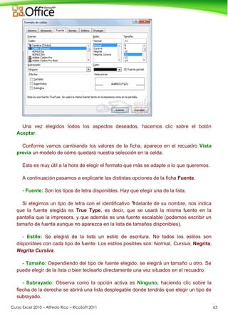 Curso Excel 2010 – Alfredo Rico – RicoSoft 2011 63
Una vez elegidos todos los aspectos deseados, hacemos clic sobre el botón
Aceptar.
Conforme vamos cambiando los valores de la ficha, aparece en el recuadro Vista
previa un modelo de cómo quedará nuestra selección en la celda.
Esto es muy útil a la hora de elegir el formato que más se adapte a lo que queremos.
A continuación pasamos a explicarte las distintas opciones de la ficha Fuente.
- Fuente: Son los tipos de letra disponibles. Hay que elegir una de la lista.
Si elegimos un tipo de letra con el identificativo delante de su nombre, nos indica
que la fuente elegida es True Type, es decir, que se usará la misma fuente en la
pantalla que la impresora, y que además es una fuente escalable (podemos escribir un
tamaño de fuente aunque no aparezca en la lista de tamaños disponibles).
- Estilo: Se elegirá de la lista un estilo de escritura. No todos los estilos son
disponibles con cada tipo de fuente. Los estilos posibles son: Normal, Cursiva, Negrita,
Negrita Cursiva.
- Tamaño: Dependiendo del tipo de fuente elegido, se elegirá un tamaño u otro. Se
puede elegir de la lista o bien teclearlo directamente una vez situados en el recuadro.
- Subrayado: Observa como la opción activa es Ninguno, haciendo clic sobre la
flecha de la derecha se abrirá una lista desplegable donde tendrás que elegir un tipo de
subrayado.
 