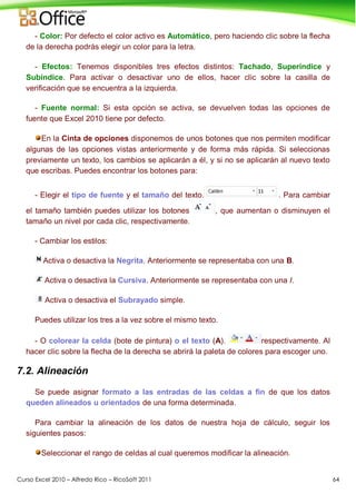 Curso Excel 2010 – Alfredo Rico – RicoSoft 2011 64
- Color: Por defecto el color activo es Automático, pero haciendo clic sobre la flecha
de la derecha podrás elegir un color para la letra.
- Efectos: Tenemos disponibles tres efectos distintos: Tachado, Superíndice y
Subíndice. Para activar o desactivar uno de ellos, hacer clic sobre la casilla de
verificación que se encuentra a la izquierda.
- Fuente normal: Si esta opción se activa, se devuelven todas las opciones de
fuente que Excel 2010 tiene por defecto.
En la Cinta de opciones disponemos de unos botones que nos permiten modificar
algunas de las opciones vistas anteriormente y de forma más rápida. Si seleccionas
previamente un texto, los cambios se aplicarán a él, y si no se aplicarán al nuevo texto
que escribas. Puedes encontrar los botones para:
- Elegir el tipo de fuente y el tamaño del texto. . Para cambiar
el tamaño también puedes utilizar los botones , que aumentan o disminuyen el
tamaño un nivel por cada clic, respectivamente.
- Cambiar los estilos:
Activa o desactiva la Negrita. Anteriormente se representaba con una B.
Activa o desactiva la Cursiva. Anteriormente se representaba con una I.
Activa o desactiva el Subrayado simple.
Puedes utilizar los tres a la vez sobre el mismo texto.
- O colorear la celda (bote de pintura) o el texto (A). respectivamente. Al
hacer clic sobre la flecha de la derecha se abrirá la paleta de colores para escoger uno.
7.2. Alineación
Se puede asignar formato a las entradas de las celdas a fin de que los datos
queden alineados u orientados de una forma determinada.
Para cambiar la alineación de los datos de nuestra hoja de cálculo, seguir los
siguientes pasos:
Seleccionar el rango de celdas al cual queremos modificar la alineación.
 