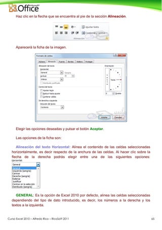 Curso Excel 2010 – Alfredo Rico – RicoSoft 2011 65
Haz clic en la flecha que se encuentra al pie de la sección Alineación.
Aparecerá la ficha de la imagen.
Elegir las opciones deseadas y pulsar el botón Aceptar.
Las opciones de la ficha son:
Alineación del texto Horizontal: Alinea el contenido de las celdas seleccionadas
horizontalmente, es decir respecto de la anchura de las celdas. Al hacer clic sobre la
flecha de la derecha podrás elegir entre una de las siguientes opciones:
GENERAL: Es la opción de Excel 2010 por defecto, alinea las celdas seleccionadas
dependiendo del tipo de dato introducido, es decir, los números a la derecha y los
textos a la izquierda.
 