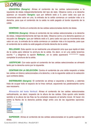Curso Excel 2010 – Alfredo Rico – RicoSoft 2011 66
IZQUIERDA (Sangría): Alinea el contenido de las celdas seleccionadas a la
izquierda de éstas independientemente del tipo de dato. Observa como a la derecha
aparece un recuadro Sangría: que por defecto está a 0, pero cada vez que se
incrementa este valor en uno, la entrada de la celda comienza un carácter más a la
derecha, para que el contenido de la celda no esté pegado al borde izquierdo de la
celda.
CENTRAR: Centra el contenido de las celdas seleccionadas dentro de éstas.
DERECHA (Sangría): Alinea el contenido de las celdas seleccionadas a la derecha
de éstas, independientemente del tipo de dato. Observa como a la derecha aparece un
recuadro de Sangría: que por defecto está a 0, pero cada vez que se incrementa este
valor en uno, la entrada de la celda comienza un carácter más a la izquierda, para que
el contenido de la celda no esté pegado al borde derecho de la celda.
RELLENAR: Esta opción no es realmente una alineación sino que que repite el dato
de la celda para rellenar la anchura de la celda. Es decir, si en una celda tenemos
escrito * y elegimos la opción Rellenar, en la celda aparecerá ************ hasta
completar la anchura de la celda.
JUSTIFICAR: Con esta opción el contenido de las celdas seleccionadas se alineará
tanto por la derecha como por la izquierda.
CENTRAR EN LA SELECCIÓN: Centra el contenido de una celda respecto a todas
las celdas en blanco seleccionadas a la derecha, o de la siguiente celda en la selección
que contiene datos.
DISTRIBUIDO (Sangría): El contenido se alinea a izquierda y derecha, y además
trata de ocupar todo el espacio de la línea vertical, separando las palabrastanto como
sea necesario.
Alineación del texto Vertical: Alinea el contenido de las celdas seleccionadas
verticalmente, es decir, respecto de la altura de las celdas. Esta opción sólo tendrá
sentido si la altura de las filas se ha ampliado respecto al tamaño inicial. Al hacer clic
sobre la flecha de la derecha podrás elegir entre una de las siguientes opciones:
SUPERIOR: Alinea el contenido de las celdas seleccionadas en la parte superior de
éstas.
 