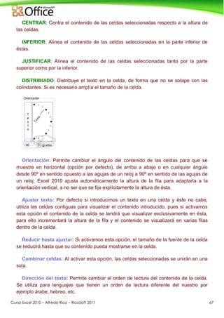 Curso Excel 2010 – Alfredo Rico – RicoSoft 2011 67
CENTRAR: Centra el contenido de las celdas seleccionadas respecto a la altura de
las celdas.
INFERIOR: Alinea el contenido de las celdas seleccionadas en la parte inferior de
éstas.
JUSTIFICAR: Alinea el contenido de las celdas seleccionadas tanto por la parte
superior como por la inferior.
DISTRIBUIDO: Distribuye el texto en la celda, de forma que no se solape con las
colindantes. Si es necesario amplía el tamaño de la celda.
Orientación: Permite cambiar el ángulo del contenido de las celdas para que se
muestre en horizontal (opción por defecto), de arriba a abajo o en cualquier ángulo
desde 90º en sentido opuesto a las agujas de un reloj a 90º en sentido de las agujas de
un reloj. Excel 2010 ajusta automáticamente la altura de la fila para adaptarla a la
orientación vertical, a no ser que se fije explícitamente la altura de ésta.
Ajustar texto: Por defecto si introducimos un texto en una celda y éste no cabe,
utiliza las celdas contiguas para visualizar el contenido introducido, pues si activamos
esta opción el contenido de la celda se tendrá que visualizar exclusivamente en ésta,
para ello incrementará la altura de la fila y el contenido se visualizará en varias filas
dentro de la celda.
Reducir hasta ajustar: Si activamos esta opción, el tamaño de la fuente de la celda
se reducirá hasta que su contenido pueda mostrarse en la celda.
Combinar celdas: Al activar esta opción, las celdas seleccionadas se unirán en una
sola.
Dirección del texto: Permite cambiar el orden de lectura del contenido de la celda.
Se utiliza para lenguajes que tienen un orden de lectura diferente del nuestro por
ejemplo árabe, hebreo, etc.
 