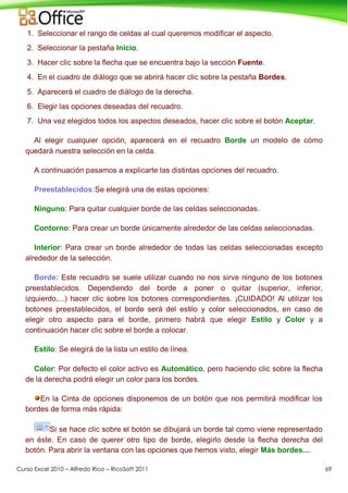 Curso Excel 2010 – Alfredo Rico – RicoSoft 2011 69
1. Seleccionar el rango de celdas al cual queremos modificar el aspecto.
2. Seleccionar la pestaña Inicio.
3. Hacer clic sobre la flecha que se encuentra bajo la sección Fuente.
4. En el cuadro de diálogo que se abrirá hacer clic sobre la pestaña Bordes.
5. Aparecerá el cuadro de diálogo de la derecha.
6. Elegir las opciones deseadas del recuadro.
7. Una vez elegidos todos los aspectos deseados, hacer clic sobre el botón Aceptar.
Al elegir cualquier opción, aparecerá en el recuadro Borde un modelo de cómo
quedará nuestra selección en la celda.
A continuación pasamos a explicarte las distintas opciones del recuadro.
Preestablecidos:Se elegirá una de estas opciones:
Ninguno: Para quitar cualquier borde de las celdas seleccionadas.
Contorno: Para crear un borde únicamente alrededor de las celdas seleccionadas.
Interior: Para crear un borde alrededor de todas las celdas seleccionadas excepto
alrededor de la selección.
Borde: Este recuadro se suele utilizar cuando no nos sirve ninguno de los botones
preestablecidos. Dependiendo del borde a poner o quitar (superior, inferior,
izquierdo,...) hacer clic sobre los botones correspondientes. ¡CUIDADO! Al utilizar los
botones preestablecidos, el borde será del estilo y color seleccionados, en caso de
elegir otro aspecto para el borde, primero habrá que elegir Estilo y Color y a
continuación hacer clic sobre el borde a colocar.
Estilo: Se elegirá de la lista un estilo de línea.
Color: Por defecto el color activo es Automático, pero haciendo clic sobre la flecha
de la derecha podrá elegir un color para los bordes.
En la Cinta de opciones disponemos de un botón que nos permitirá modificar los
bordes de forma más rápida:
Si se hace clic sobre el botón se dibujará un borde tal como viene representado
en éste. En caso de querer otro tipo de borde, elegirlo desde la flecha derecha del
botón. Para abrir la ventana con las opciones que hemos visto, elegir Más bordes....
 