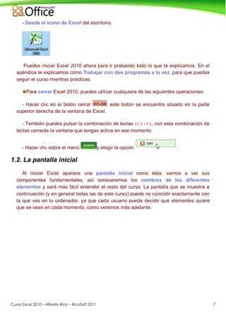 Curso Excel 2010 – Alfredo Rico – RicoSoft 2011 7
- Desde el icono de Excel del escritorio.
Puedes iniciar Excel 2010 ahora para ir probando todo lo que te explicamos. En el
apéndice te explicamos cómo Trabajar con dos programas a la vez, para que puedas
seguir el curso mientras practicas.
Para cerrar Excel 2010, puedes utilizar cualquiera de las siguientes operaciones:
- Hacer clic en el botón cerrar , este botón se encuentra situado en la parte
superior derecha de la ventana de Excel.
- También puedes pulsar la combinación de teclas ALT+F4, con esta combinación de
teclas cerrarás la ventana que tengas activa en ese momento.
- Hacer clic sobre el menú y elegir la opción .
1.2. La pantalla inicial
Al iniciar Excel aparece una pantalla inicial como ésta, vamos a ver sus
componentes fundamentales, así conoceremos los nombres de los diferentes
elementos y será más fácil entender el resto del curso. La pantalla que se muestra a
continuación (y en general todas las de este curso) puede no coincidir exactamente con
la que ves en tu ordenador, ya que cada usuario puede decidir qué elementos quiere
que se vean en cada momento, como veremos más adelante.
 