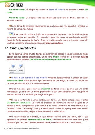 Curso Excel 2010 – Alfredo Rico – RicoSoft 2011 71
Color de fondo: Se elegirá de la lista un color de fondo o se pulsará el botón Sin
Color.
Color de trama: Se elegirá de la lista desplegable un estilo de trama, así como el
color de la trama.
En la Cinta de opciones disponemos de un botón que nos permitirá modificar el
relleno de forma más rápida:
Si se hace clic sobre el botón se sombreará la celda del color indicado en éste,
en nuestro caso, en amarillo. En caso de querer otro color de sombreado, elegirlo
desde la flecha derecha del botón. Aquí no podrás añadir trama a la celda, para ello
tendrás que utilizar el cuadro de diálogo Formato de celdas.
7.5. Estilos predefinidos
Si no quieres perder mucho tiempo en colorear las celdas y aplicar estilos, la mejor
opción son los estilos predefinidos. En la ficha Inicio, dentro de la sección Estilos
encontrarás los botones Dar formato como tabla y Estilos de celda.
Si vas a dar formato a las celdas, deberás seleccionarlas y pulsar el botón
Estilos de celda. Verás muchas opciones entre las que elegir. Al hacer clic sobre una
de ellas, el estilo se aplicará automáticamente.
Uno de los estilos predefinidos es Normal, de forma que si quieres que una celda
formateada, ya sea con un estilo predefinido o con uno personalizado, recupere el
formato normal, sólo tendrás que elegir esta opción.
Si vas a dar formato a varias celdas, para formar una tabla, selecciónalas y pulsa
Dar formato como tabla. La forma de proceder es similar a la anterior, elegirás de un
listado el estilo que prefieras y se aplicará. La única diferencia es que aparecerá un
pequeño cuadro de diálogo para que selecciones las celdas que quieres que formen
parte de la nueva tabla y elijas si ésta contendrá encabezados.
Una vez finalices el formateo, lo que habrás creado será una tabla, por lo que
aparecerá la pestaña Herramientas de tabla. Profundizaremos en esta ficha y las
distintas opciones que contiene posteriormente, en el tema dedicado a las tablas.
 