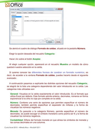 Curso Excel 2010 – Alfredo Rico – RicoSoft 2011 73
Se abrirá el cuadro de diálogo Formato de celdas, situado en la pestaña Número.
Elegir la opción deseada del recuadro Categoría:
Hacer clic sobre el botón Aceptar.
Al elegir cualquier opción, aparecerá en el recuadro Muestra un modelo de cómo
quedará nuestra selección en la celda.
Si quieres conocer las diferentes formas de cambiar un formato numérico, es
decir, de acceder a la ventana Formato de celdas, puedes hacerlo desde el siguiente
avanzado:.
A continuación pasamos a explicarte las distintas opciones del recuadro Categoría:,
se elegirá de la lista una categoría dependiendo del valor introducido en la celda. Las
categorías más utilizadas son:
General: Visualiza en la celda exactamente el valor introducido. Es el formato que
utiliza Excel por defecto. Este formato admite enteros, decimales, números en forma
exponencial si la cifra no coje por completo en la celda.
Número: Contiene una serie de opciones que permiten específicar el número de
decimales, también permite especificar el separador de millares y la forma de
visualizar los números negativos.
Moneda: Es parecido a la categoría Número, permite especificar el número de
decimales, se puede escoger el símbolo monetario como podría ser € y la forma de
visualizar los números negativos.
Contabilidad: Difiere del formato moneda en que alinea los símbolos de moneda y
las comas decimales en una columna.
 