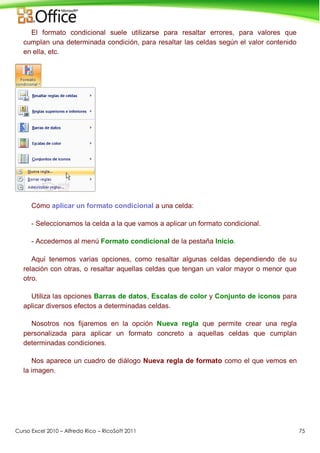 Curso Excel 2010 – Alfredo Rico – RicoSoft 2011 75
El formato condicional suele utilizarse para resaltar errores, para valores que
cumplan una determinada condición, para resaltar las celdas según el valor contenido
en ella, etc.
Cómo aplicar un formato condicional a una celda:
- Seleccionamos la celda a la que vamos a aplicar un formato condicional.
- Accedemos al menú Formato condicional de la pestaña Inicio.
Aquí tenemos varias opciones, como resaltar algunas celdas dependiendo de su
relación con otras, o resaltar aquellas celdas que tengan un valor mayor o menor que
otro.
Utiliza las opciones Barras de datos, Escalas de color y Conjunto de iconos para
aplicar diversos efectos a determinadas celdas.
Nosotros nos fijaremos en la opción Nueva regla que permite crear una regla
personalizada para aplicar un formato concreto a aquellas celdas que cumplan
determinadas condiciones.
Nos aparece un cuadro de diálogo Nueva regla de formato como el que vemos en
la imagen.
 