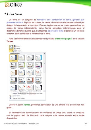 Curso Excel 2010 – Alfredo Rico – RicoSoft 2011 77
7.9. Los temas
Un tema es un conjunto de formatos que conforman el estilo general que
presenta un libro. Engloba los colores, la fuente y los distintos efectos que utilizará por
defecto del documento al completo. Ésto no implica que no se pueda personalizar las
celdas de forma independiente, como hemos aprendido anteriormente, pero sí
deberemos tener en cuenta que, si utilizamos colores del tema al colorear un relleno o
un texto, éstos cambiarán si modificamos el tema.
Para cambiar el tema nos situaremos en la pestaña Diseño de página, en la sección
Temas.
Desde el botón Temas, podremos seleccionar de una amplia lista el que más nos
guste.
Si habilitamos las actualizaciones de contenido de Office.com, Excel se conectará
con la página web de Microsoft para adquirir más temas cuando éstos estén
disponibles.
 