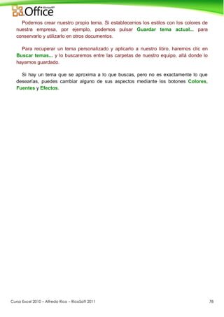 Curso Excel 2010 – Alfredo Rico – RicoSoft 2011 78
Podemos crear nuestro propio tema. Si establecemos los estilos con los colores de
nuestra empresa, por ejemplo, podemos pulsar Guardar tema actual... para
conservarlo y utilizarlo en otros documentos.
Para recuperar un tema personalizado y aplicarlo a nuestro libro, haremos clic en
Buscar temas... y lo buscaremos entre las carpetas de nuestro equipo, allá donde lo
hayamos guardado.
Si hay un tema que se aproxima a lo que buscas, pero no es exactamente lo que
desearías, puedes cambiar alguno de sus aspectos mediante los botones Colores,
Fuentes y Efectos.
 