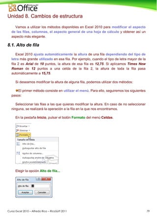 Curso Excel 2010 – Alfredo Rico – RicoSoft 2011 79
Unidad 8. Cambios de estructura
Vamos a utilizar los métodos disponibles en Excel 2010 para modificar el aspecto
de las filas, columnas, el aspecto general de una hoja de cálculo y obtener así un
aspecto más elegante.
8.1. Alto de fila
Excel 2010 ajusta automáticamente la altura de una fila dependiendo del tipo de
letra más grande utilizado en esa fila. Por ejemplo, cuando el tipo de letra mayor de la
fila 2 es Arial de 10 puntos, la altura de esa fila es 12,75. Si aplicamos Times New
Roman de 12 puntos a una celda de la fila 2, la altura de toda la fila pasa
automáticamente a 15,75.
Si deseamos modificar la altura de alguna fila, podemos utilizar dos métodos:
El primer método consiste en utilizar el menú. Para ello, seguiremos los siguientes
pasos:
Seleccionar las filas a las que quieras modificar la altura. En caso de no seleccionar
ninguna, se realizará la operación a la fila en la que nos encontramos.
En la pestaña Inicio, pulsar el botón Formato del menú Celdas.
Elegir la opción Alto de fila...
 