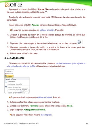 Curso Excel 2010 – Alfredo Rico – RicoSoft 2011 80
Aparecerá el cuadro de diálogo Alto de fila en el que tendrás que indicar el alto de la
fila, para indicar decimales utilizar la coma ",".
Escribir la altura deseada, en este caso está 12,75 que es la altura que tiene la fila
por defecto.
Hacer clic sobre el botón Aceptar para que los cambios se hagan efectivos.
El segundo método consiste en utilizar el ratón. Para ello:
1. Colocar el puntero del ratón en la línea situada debajo del número de la fila que
desees modificar, en la cabecera de la fila.
2. El puntero del ratón adopta la forma de una flecha de dos puntas, tal como:
3. Mantener pulsado el botón del ratón, y arrastrar la línea a la nueva posición.
Conforme movemos el ratón, la altura de la fila cambia.
4. Al final soltar el botón del ratón.
8.2. Autoajustar
Si hemos modificado la altura de una fila, podemos redimensionarla para ajustarla
a la entrada más alta de la fila, utilizando dos métodos distintos.
El primer método consiste en utilizar el menú. Para ello:
1. Selecciona las filas a las que desees modificar la altura.
2. Seleccionar del menú Formato que se encuentra en la pestaña Inicio.
3. Elige la opción Autoajustar alto de fila.
Este segundo método es mucho más rápido:
 