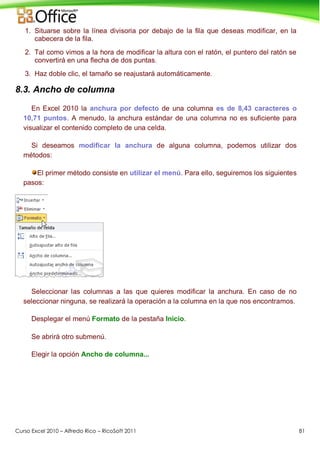 Curso Excel 2010 – Alfredo Rico – RicoSoft 2011 81
1. Situarse sobre la línea divisoria por debajo de la fila que deseas modificar, en la
cabecera de la fila.
2. Tal como vimos a la hora de modificar la altura con el ratón, el puntero del ratón se
convertirá en una flecha de dos puntas.
3. Haz doble clic, el tamaño se reajustará automáticamente.
8.3. Ancho de columna
En Excel 2010 la anchura por defecto de una columna es de 8,43 caracteres o
10,71 puntos. A menudo, la anchura estándar de una columna no es suficiente para
visualizar el contenido completo de una celda.
Si deseamos modificar la anchura de alguna columna, podemos utilizar dos
métodos:
El primer método consiste en utilizar el menú. Para ello, seguiremos los siguientes
pasos:
Seleccionar las columnas a las que quieres modificar la anchura. En caso de no
seleccionar ninguna, se realizará la operación a la columna en la que nos encontramos.
Desplegar el menú Formato de la pestaña Inicio.
Se abrirá otro submenú.
Elegir la opción Ancho de columna...
 