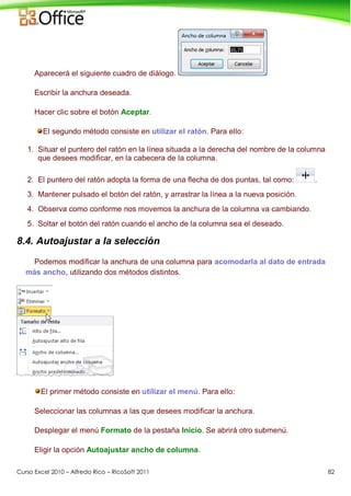 Curso Excel 2010 – Alfredo Rico – RicoSoft 2011 82
Aparecerá el siguiente cuadro de diálogo.
Escribir la anchura deseada.
Hacer clic sobre el botón Aceptar.
El segundo método consiste en utilizar el ratón. Para ello:
1. Situar el puntero del ratón en la línea situada a la derecha del nombre de la columna
que desees modificar, en la cabecera de la columna.
2. El puntero del ratón adopta la forma de una flecha de dos puntas, tal como: .
3. Mantener pulsado el botón del ratón, y arrastrar la línea a la nueva posición.
4. Observa como conforme nos movemos la anchura de la columna va cambiando.
5. Soltar el botón del ratón cuando el ancho de la columna sea el deseado.
8.4. Autoajustar a la selección
Podemos modificar la anchura de una columna para acomodarla al dato de entrada
más ancho, utilizando dos métodos distintos.
El primer método consiste en utilizar el menú. Para ello:
Seleccionar las columnas a las que desees modificar la anchura.
Desplegar el menú Formato de la pestaña Inicio. Se abrirá otro submenú.
Eligir la opción Autoajustar ancho de columna.
 