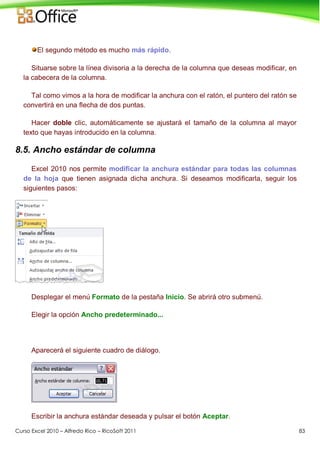 Curso Excel 2010 – Alfredo Rico – RicoSoft 2011 83
El segundo método es mucho más rápido.
Situarse sobre la línea divisoria a la derecha de la columna que deseas modificar, en
la cabecera de la columna.
Tal como vimos a la hora de modificar la anchura con el ratón, el puntero del ratón se
convertirá en una flecha de dos puntas.
Hacer doble clic, automáticamente se ajustará el tamaño de la columna al mayor
texto que hayas introducido en la columna.
8.5. Ancho estándar de columna
Excel 2010 nos permite modificar la anchura estándar para todas las columnas
de la hoja que tienen asignada dicha anchura. Si deseamos modificarla, seguir los
siguientes pasos:
Desplegar el menú Formato de la pestaña Inicio. Se abrirá otro submenú.
Elegir la opción Ancho predeterminado...
Aparecerá el siguiente cuadro de diálogo.
Escribir la anchura estándar deseada y pulsar el botón Aceptar.
 