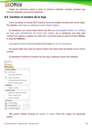 Curso Excel 2010 – Alfredo Rico – RicoSoft 2011 84
Todas las columnas pasan a tener la anchura estándar, excepto aquellas que
tuvieran asignada una anchura particular.
8.6. Cambiar el nombre de la hoja
Como ya sabes, en Excel 2010 creamos libros de trabajo formados por varias hojas.
Por defecto cada hoja se referencia como Hoja1, Hoja2, ...
Si trabajamos con varias hojas dentro del libro es aconsejable utilizar un nombre
de hoja para identificarla de forma más rápida, así si utilizamos una hoja para
manejar los ingresos y gastos de cada mes, la primera hoja se podría nombrar Enero,
la segunda Febrero, ...
La longitud máxima de los nombre de las hojas es de 31 caracteres.
No puede haber dos hojas de cálculo dentro del mismo libro de trabajo con el mismo
nombre.
Si deseamos modificar el nombre de una hoja, podemos utilizar dos métodos:
El primer método consiste en utilizar el menú. Para ello, seguir los siguientes
pasos:
 