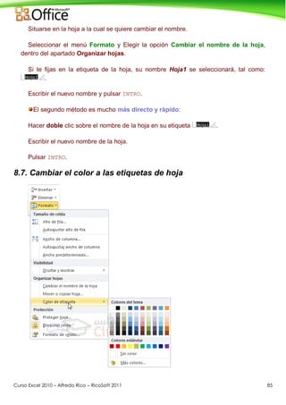 Curso Excel 2010 – Alfredo Rico – RicoSoft 2011 85
Situarse en la hoja a la cual se quiere cambiar el nombre.
Seleccionar el menú Formato y Elegir la opción Cambiar el nombre de la hoja,
dentro del apartado Organizar hojas.
Si te fijas en la etiqueta de la hoja, su nombre Hoja1 se seleccionará, tal como:
.
Escribir el nuevo nombre y pulsar INTRO.
El segundo método es mucho más directo y rápido:
Hacer doble clic sobre el nombre de la hoja en su etiqueta .
Escribir el nuevo nombre de la hoja.
Pulsar INTRO.
8.7. Cambiar el color a las etiquetas de hoja
 