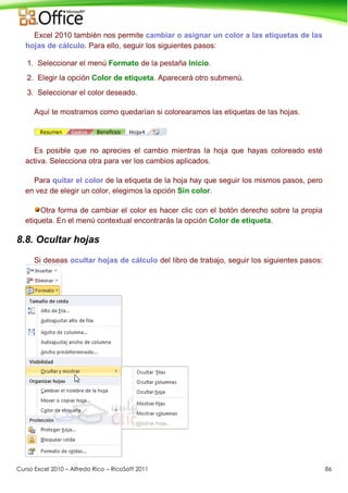 Curso Excel 2010 – Alfredo Rico – RicoSoft 2011 86
Excel 2010 también nos permite cambiar o asignar un color a las etiquetas de las
hojas de cálculo. Para ello, seguir los siguientes pasos:
1. Seleccionar el menú Formato de la pestaña Inicio.
2. Elegir la opción Color de etiqueta. Aparecerá otro submenú.
3. Seleccionar el color deseado.
Aquí te mostramos como quedarían si colorearamos las etiquetas de las hojas.
Es posible que no aprecies el cambio mientras la hoja que hayas coloreado esté
activa. Selecciona otra para ver los cambios aplicados.
Para quitar el color de la etiqueta de la hoja hay que seguir los mismos pasos, pero
en vez de elegir un color, elegimos la opción Sin color.
Otra forma de cambiar el color es hacer clic con el botón derecho sobre la propia
etiqueta. En el menú contextual encontrarás la opción Color de etiqueta.
8.8. Ocultar hojas
Si deseas ocultar hojas de cálculo del libro de trabajo, seguir los siguientes pasos:
 