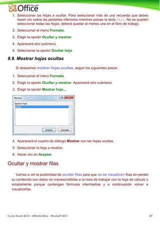 Curso Excel 2010 – Alfredo Rico – RicoSoft 2011 87
1. Seleccionar las hojas a ocultar. Para seleccionar más de una recuerda que debes
hacer clic sobre las pestañas inferiores mientras pulsas la tecla Ctrl. No se pueden
seleccionar todas las hojas, deberá quedar al menos una en el libro de trabajo.
2. Seleccionar el menú Formato.
3. Elegir la opción Ocultar y mostrar.
4. Aparecerá otro submenú.
5. Seleccionar la opción Ocultar hoja.
8.9. Mostrar hojas ocultas
Si deseamos mostrar hojas ocultas, seguir los siguientes pasos:
1. Seleccionar el menú Formato.
2. Elegir la opción Ocultar y mostrar. Aparecerá otro submenú.
3. Elegir la opción Mostrar hoja....
4. Aparecerá el cuadro de diálogo Mostrar con las hojas ocultas.
5. Seleccionar la hoja a mostrar.
6. Hacer clic en Aceptar.
Ocultar y mostrar filas
Vamos a ver la posibilidad de ocultar filas para que no se visualicen filas sin perder
su contenido con datos no imprescindibles a la hora de trabajar con la hoja de cálculo o
simplemente porque contengan fórmulas intermedias y a continuación volver a
visualizarlas.
 
