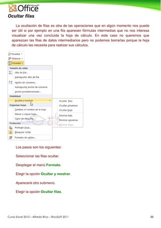 Curso Excel 2010 – Alfredo Rico – RicoSoft 2011 88
Ocultar filas
La ocultación de filas es otra de las operaciones que en algún momento nos puede
ser útil si por ejemplo en una fila aparecen fórmulas intermedias que no nos interesa
visualizar una vez concluida la hoja de cálculo. En este caso no queremos que
aparezcan las filas de datos intermediarios pero no podemos borrarlas porque la hoja
de cálculo las necesita para realizar sus cálculos.
Los pasos son los siguientes:
Seleccionar las filas ocultar.
Desplegar el menú Formato.
Elegir la opción Ocultar y mostrar.
Aparecerá otro submenú.
Elegir la opción Ocultar filas.
 