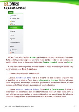 Curso Excel 2010 – Alfredo Rico – RicoSoft 2011 9
1.3. La ficha Archivo
Haciendo clic en la pestaña Archivo que se encuentra en la parte superior izquierda
de la pantalla podrás desplegar un menú desde donde podrás ver las acciones que
puedes realizar sobre el documento, incluyendo Guardar, Imprimir o crear uno Nuevo.
A este menú también puedes accerder desde el modo de acceso por teclado tal y
como veremos en la Cinta de opciones.
Contiene dos tipos básicos de elementos:
- Los que muestran un panel justo a la derecha con más opciones, ocupando toda
la superfície de la ventana Excel. Como Información o Imprimir. Al situar el cursor
sobre las opciones de este tipo observarás que tienen un efecto verde oscuro. El color
permanecerá al hacer clic para que sepas qué panel está activo.
- Los que abren un cuadro de diálogo. Como Abrir, o Guardar como. Al situar el
cursor sobre las opciones de este tipo observarás que tienen un efecto verde claro. El
color sólo permanece mientras el cursor está encima, ya que al hacer clic, el propio
cuadro de diálogo abierto muestra el nombre de la acción en su barra de título.
 
