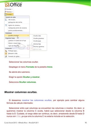 Curso Excel 2010 – Alfredo Rico – RicoSoft 2011 90
Seleccionar las columnas ocultar.
Desplegar el menú Formato de la pestaña Inicio.
Se abrirá otro submenú.
Elegir la opción Ocultar y mostrar.
Selecciona Ocultar columnas.
Mostrar columnas ocultas.
Si deseamos mostrar las columnas ocultas, por ejemplo para cambiar alguna
fórmula de cálculo intermedio:
Seleccionar entre qué columnas se encuentran las columnas o mostrar. Es decir, si
queremos mostrar la columna C oculta, habrá que seleccionar desde la columna B
hasta la D. Cuidado, el rango debe ser continuo, es decir, arrastrando desde B hasta D
nunca con CTRL ya que sino la columna C no estaría incluida en la selección.
 