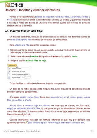 Curso Excel 2010 – Alfredo Rico – RicoSoft 2011 92
Unidad 9. Insertar y eliminar elementos
Vamos a ver las diferentes formas de insertar y eliminar filas, columnas, celdas y
hojas operaciones muy útiles cuando tenemos un libro ya creado y queremos retocarlo
o cuando a mitad del diseño de una hoja nos damos cuenta que se nos ha olvidado
colocar una fila o columna.
9.1. Insertar filas en una hoja
En muchas ocasiones, después de crear una hoja de cálculo, nos daremos cuenta de
que nos falta alguna fila en medio de los datos ya introducidos.
Para añadir una fila, seguir los siguientes pasos:
1. Seleccionar la fila sobre la que quieres añadir la nueva, ya que las filas siempre se
añaden por encima de la seleccionada.
2. Seleccionar el menú Insertar del apartado Celdas en la pestaña Inicio.
3. Elegir la opción Insertar filas de hoja.
Todas las filas por debajo de la nueva, bajarán una posición.
En caso de no haber seleccionado ninguna fila, Excel toma la fila donde está situado
el cursor como fila seleccionada.
Si quieres añadir varias filas, basta con seleccionar, en el primer paso, tantas
filas como filas a añadir.
Añadir filas a nuestra hoja de cálculo no hace que el número de filas varíe,
seguirán habiendo 1048576 filas, lo que pasa es que se eliminan las últimas, tantas
como filas añadidas. Si intentas añadir filas y Excel no te deja, seguro que las últimas
filas contienen algún dato.
Cuando insertamos filas con un formato diferente al que hay por defecto, nos
aparecerá el botón para poder elegir el formato que debe tener la nueva fila.
 