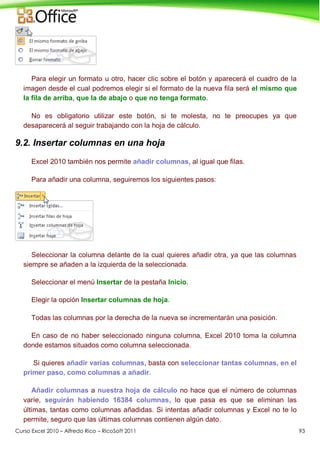 Curso Excel 2010 – Alfredo Rico – RicoSoft 2011 93
Para elegir un formato u otro, hacer clic sobre el botón y aparecerá el cuadro de la
imagen desde el cual podremos elegir si el formato de la nueva fila será el mismo que
la fila de arriba, que la de abajo o que no tenga formato.
No es obligatorio utilizar este botón, si te molesta, no te preocupes ya que
desaparecerá al seguir trabajando con la hoja de cálculo.
9.2. Insertar columnas en una hoja
Excel 2010 también nos permite añadir columnas, al igual que filas.
Para añadir una columna, seguiremos los siguientes pasos:
Seleccionar la columna delante de la cual quieres añadir otra, ya que las columnas
siempre se añaden a la izquierda de la seleccionada.
Seleccionar el menú Insertar de la pestaña Inicio.
Elegir la opción Insertar columnas de hoja.
Todas las columnas por la derecha de la nueva se incrementarán una posición.
En caso de no haber seleccionado ninguna columna, Excel 2010 toma la columna
donde estamos situados como columna seleccionada.
Si quieres añadir varias columnas, basta con seleccionar tantas columnas, en el
primer paso, como columnas a añadir.
Añadir columnas a nuestra hoja de cálculo no hace que el número de columnas
varíe, seguirán habiendo 16384 columnas, lo que pasa es que se eliminan las
últimas, tantas como columnas añadidas. Si intentas añadir columnas y Excel no te lo
permite, seguro que las últimas columnas contienen algún dato.
 